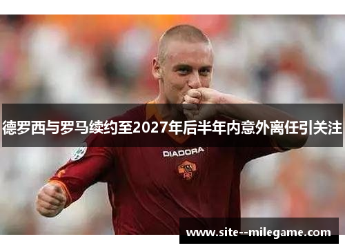 德罗西与罗马续约至2027年后半年内意外离任引关注 德罗西与罗马续约至2027年后半年内意外离任引关注