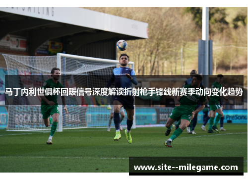 马丁内利世俱杯回暖信号深度解读折射枪手锋线新赛季动向变化趋势