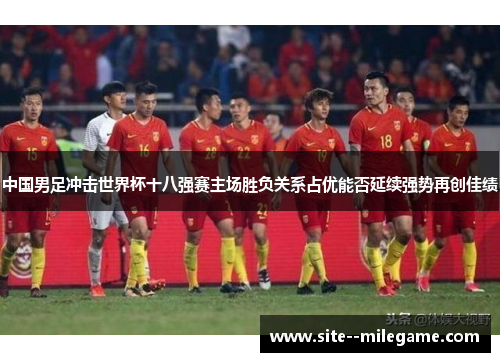 中国男足冲击世界杯十八强赛主场胜负关系占优能否延续强势再创佳绩