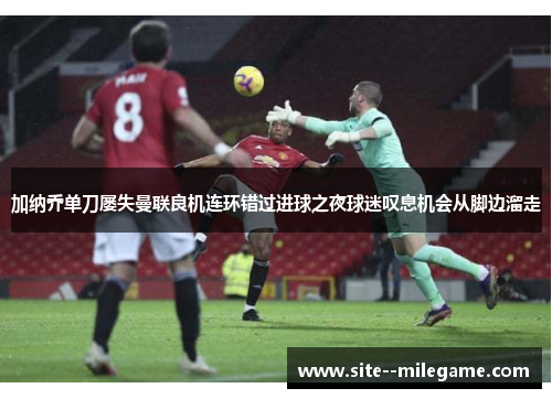 加纳乔单刀屡失曼联良机连环错过进球之夜球迷叹息机会从脚边溜走